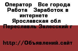 Оператор - Все города Работа » Заработок в интернете   . Ярославская обл.,Переславль-Залесский г.